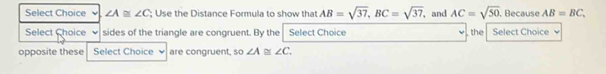 Select Choice ∠ A≌ ∠ C; Use the Distance Formula to show that AB=sqrt(37), BC=sqrt(37), , and AC=sqrt(50) , Because AB=BC, 
Select Choice sides of the triangle are congruent. By the Select Choice , the Select Choice 
opposite these Select Choice are congruent, so ∠ A≌ ∠ C.