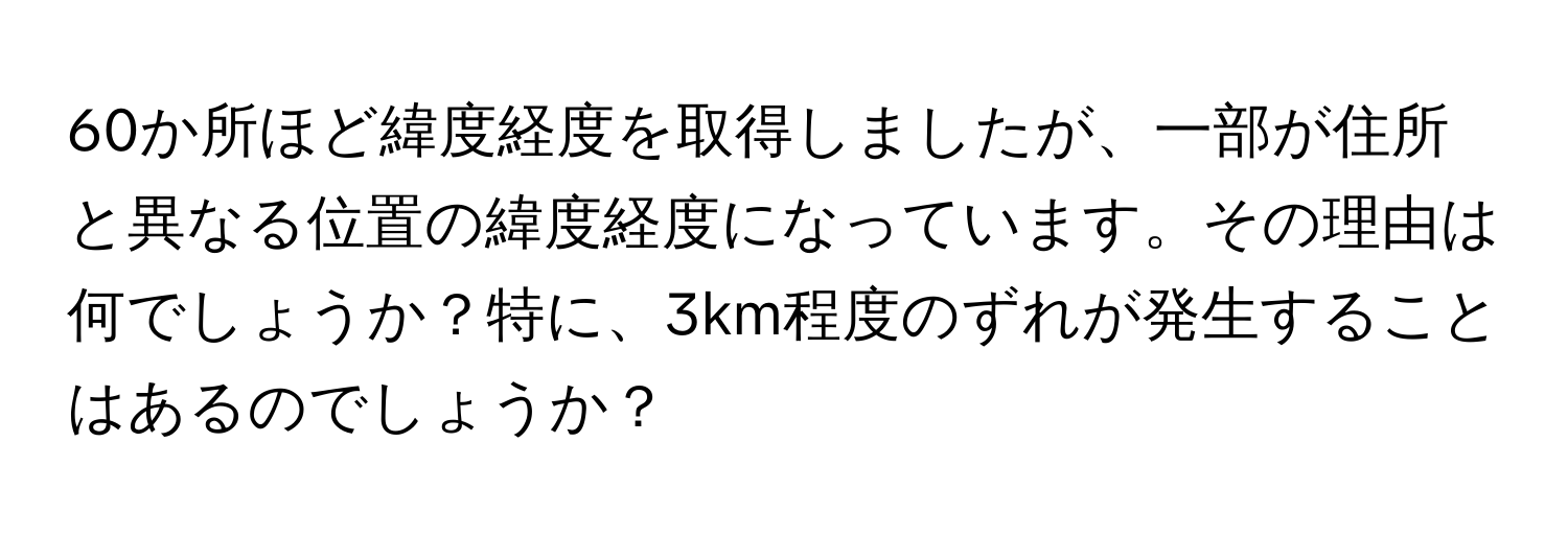 60か所ほど緯度経度を取得しましたが、一部が住所と異なる位置の緯度経度になっています。その理由は何でしょうか？特に、3km程度のずれが発生することはあるのでしょうか？