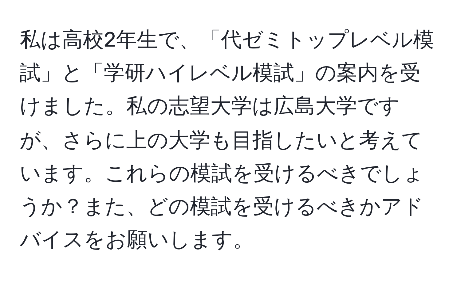 私は高校2年生で、「代ゼミトップレベル模試」と「学研ハイレベル模試」の案内を受けました。私の志望大学は広島大学ですが、さらに上の大学も目指したいと考えています。これらの模試を受けるべきでしょうか？また、どの模試を受けるべきかアドバイスをお願いします。
