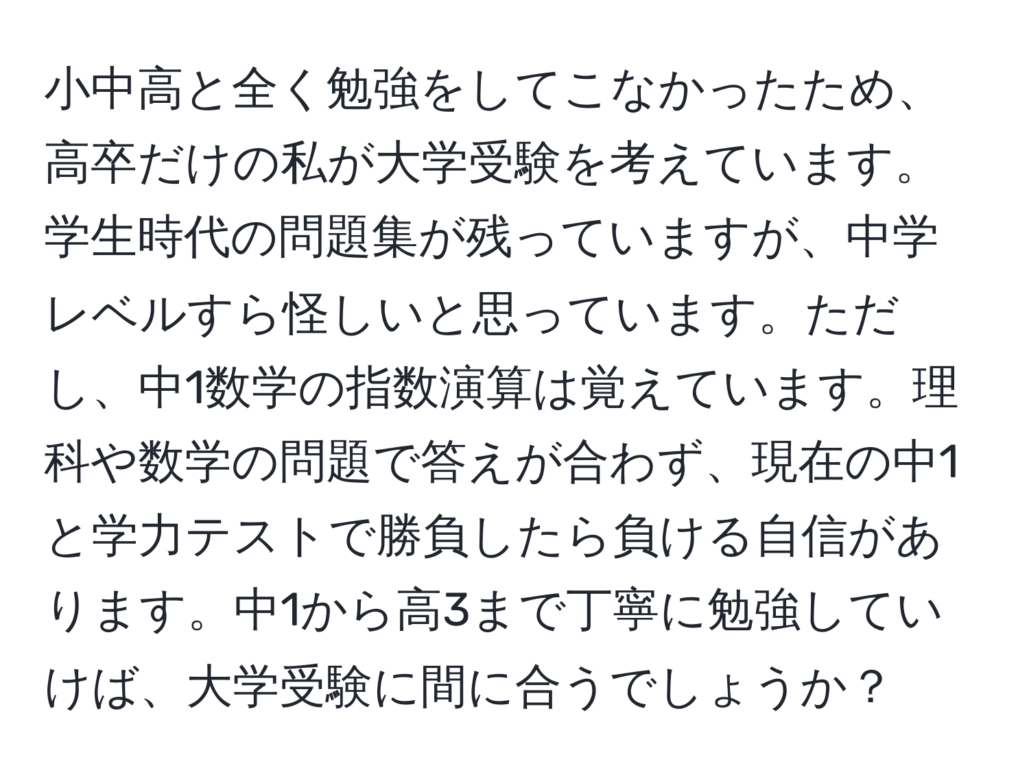 小中高と全く勉強をしてこなかったため、高卒だけの私が大学受験を考えています。学生時代の問題集が残っていますが、中学レベルすら怪しいと思っています。ただし、中1数学の指数演算は覚えています。理科や数学の問題で答えが合わず、現在の中1と学力テストで勝負したら負ける自信があります。中1から高3まで丁寧に勉強していけば、大学受験に間に合うでしょうか？