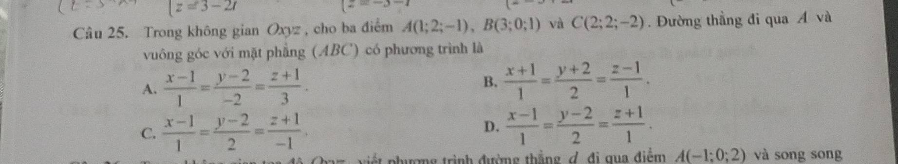 z=3-2t
(z=-3-7
Câu 25. Trong không gian Oxyz , cho ba điểm A(1;2;-1), B(3;0;1) và C(2;2;-2). Đường thẳng đi qua Á và
vuông góc với mặt phẳng (ABC) có phương trình là
A.  (x-1)/1 = (y-2)/-2 = (z+1)/3 .
B.  (x+1)/1 = (y+2)/2 = (z-1)/1 .
C.  (x-1)/1 = (y-2)/2 = (z+1)/-1 .
D.  (x-1)/1 = (y-2)/2 = (z+1)/1 . 
viết phương trình đường thắng ợ. đi qua điểm A(-1;0;2) và song song