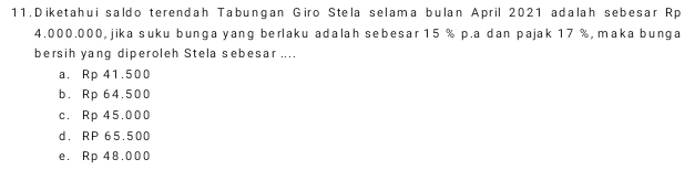 Diketahui saldo terendah Tabungan Giro Stela selama bulan April 2021 adalah sebesar Rp
4.000.000, jika suku bunga yang berlaku adalah sebesar 15 % p.a dan pajak 17 %, maka bunga
bersih yang diperoleh Stela sebesar ....
a. Rp 41.500
b. Rp 64.500
c. Rp 45.000
d. RP 65.500
e. Rp 48.000