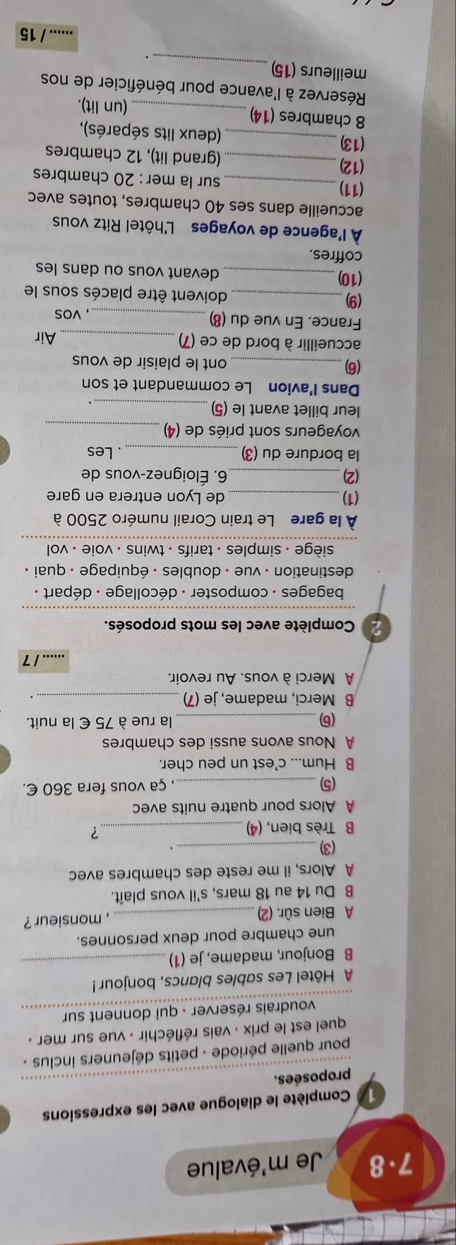 7.8  Je m'évalue
1 Complète le dialogue avec les expressions
proposées.
pour quelle période - petits déjeuners inclus .
quel est le prix : vais réfléchir : vue sur mer .
voudrais réserver - qui donnent sur
A Hôtel Les sables blancs, bonjour !
B Bonjour, madame, je (1)_
une chambre pour deux personnes.
A Bien sûr. (2)_ , monsieur ?
B Du 14 au 18 mars, s'il vous plaît.
A Alors, il me reste des chambres avec
(3) _.
B Très bien, (4)_
？
A Alors pour quatre nuits avec
(5)_
, ça vous fera 360 €.
B Hum... c'est un peu cher.
A Nous avons aussi des chambres
(6) _la rue à 75 € la nuit.
B Merci, madame, je (7)_
A Merci à vous. Au revoir.
_.1 7
2 Complète avec les mots proposés.
bagages - composter - décollage : départ .
destination - vue - doubles : équipage - quai .
siège - simples - tarifs - twins - voie . vol 
À la gare Le train Corail numéro 2500 à
(1)_ de Lyon entrera en gare
(2) 6. Éloignez-vous de
la bordure du (3) _. Les
voyageurs sont priés de (4)_
leur billet avant le (5)_
Dans I’avion Le commandant et son
(6)_
ont le plaisir de vous
accueillir à bord de ce (7)_ Air
France. En vue du (8)
_, vos
(9) _doivent être placés sous le
(10) _devant vous ou dans les
coffres.
À l'agence de voyages L'hôtel Ritz vous
accueille dans ses 40 chambres, toutes avec
(11) _sur la mer : 20 chambres
(12)_ (grand lit), 12 chambres
(13)
_ (deux lits séparés),
8 chambres (14)
_(un lit).
Réservez à l'avance pour bénéficier de nos
meilleurs (15)
_
.
...... / 15