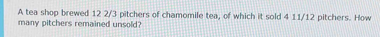 A tea shop brewed 12 2/3 pitchers of chamomile tea, of which it sold 4 11/12 pitchers. How 
many pitchers remained unsold?