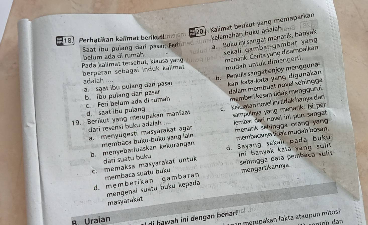 Perhątikan kalimat berikuthimaism a 20. Kalimat berikut yang memaparkan
kelemahan buku adalah
Saat ibu pulang dari pasar, Feri a.Buku ini sangat menarik, banyak
menarik. Cerita yang disampaikan
belum ada di rumah.
sekali gambar-gambar yang
mudah untuk dimengerti.
Pada kalimat tersebut, klausa yang
berperan sebagai induk kalimat
adalah _
b. Penulis sangat enjoy mengguna-
dalam membuat novel sehingga
a. sạat ibu pulang dari pasar
kan kata-kata yang digunakan
b. ibu pulang dari pasar
c. Feri belum ada di rumah
memberi kesan tidak menggurui.
19. Berikut yang merupakan manfaat c. Kekuatan novel ini tidak hanya dari
sampulnya yang menarik. Isi per
d. saat ibu pulang
a. menyugesti masyarakat agar lembar dari novel ini pun sangat
dari resensi buku adalah ....
membaca buku-buku yang lain menarik sehingga orang yang
b. menyebarluaskan kekurangan membacanya tidak mudah bosan.
dari suatu buku d. Sayang sekali pada buku
c. memaksa masyarakat untuk ini banyak kata yang sulit 
membaca suatu buku sehingga para pembaca sulit
d.member ikan gam bar an mengartikannya.
mengenai suatu buku kepada
masyarakat
B. Uraian
an merupakan fakta ataupun mitos?
di hawah ini dengan benar!
on h dan