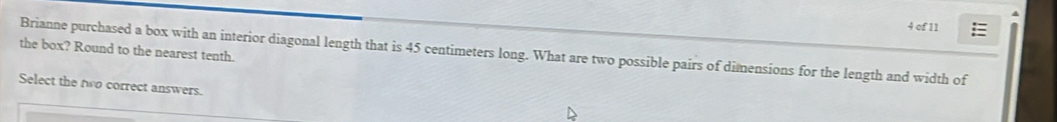 of 11 
the box? Round to the nearest tenth. Brianne purchased a box with an interior diagonal length that is 45 centimeters long. What are two possible pairs of dimensions for the length and width of 
Select the two correct answers.