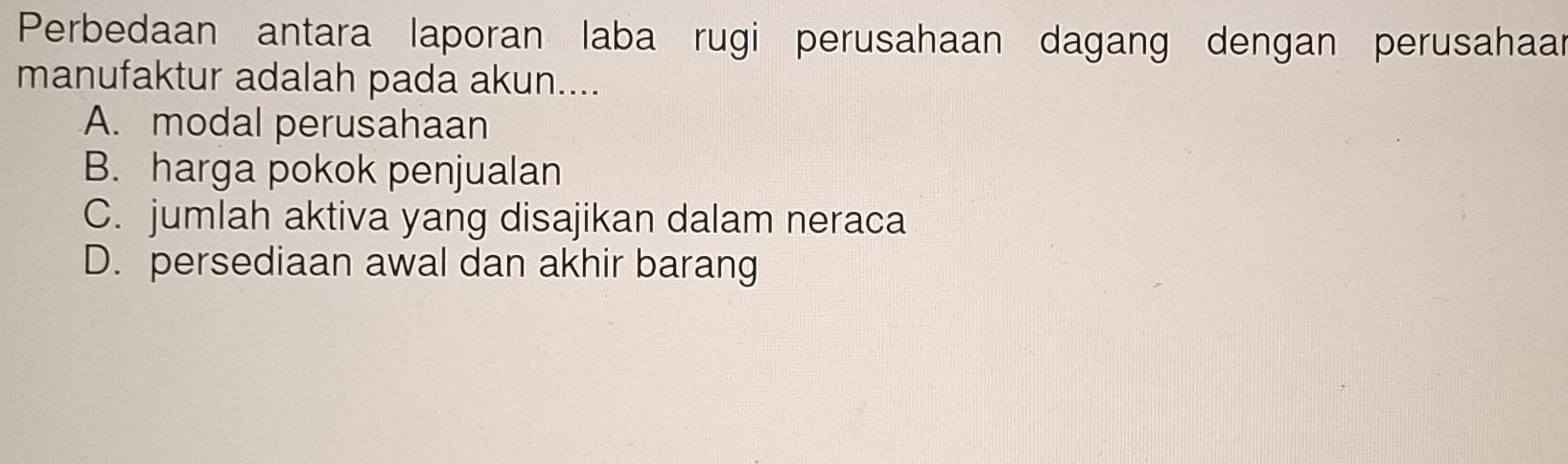 Perbedaan antara laporan laba rugi perusahaan dagang dengan perusahaar
manufaktur adalah pada akun....
A. modal perusahaan
B. harga pokok penjualan
C. jumlah aktiva yang disajikan dalam neraca
D. persediaan awal dan akhir barang