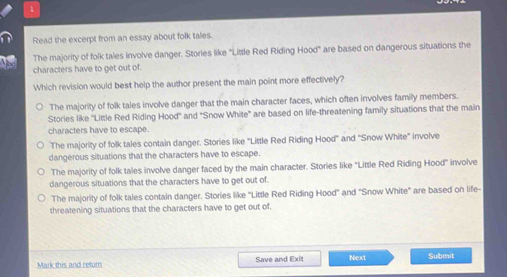 Read the excerpt from an essay about folk tales.
The majority of folk tales involve danger. Stories like "Little Red Riding Hood" are based on dangerous situations the
characters have to get out of.
Which revision would best help the author present the main point more effectively?
The majority of folk tales involve danger that the main character faces, which often involves family members.
Stories like ''Little Red Riding Hood'' and “Snow White” are based on life-threatening family situations that the main
characters have to escape.
The majority of folk tales contain danger. Stories like "Little Red Riding Hood" and "Snow White" involve
dangerous situations that the characters have to escape.
The majority of folk tales involve danger faced by the main character. Stories like "Little Red Riding Hood" involve
dangerous situations that the characters have to get out of.
The majority of folk tales contain danger. Stories like “Little Red Riding Hood" and “Snow White” are based on life-
threatening situations that the characters have to get out of.
Mark this and retur Save and Exit Next
Submit