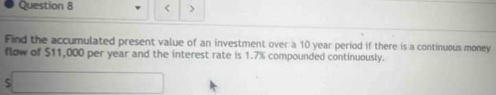 < > 
Find the accumulated present value of an investment over a 10 year period if there is a continuous money 
flow of $11,000 per year and the interest rate is 1.7% compounded continuously. 
□