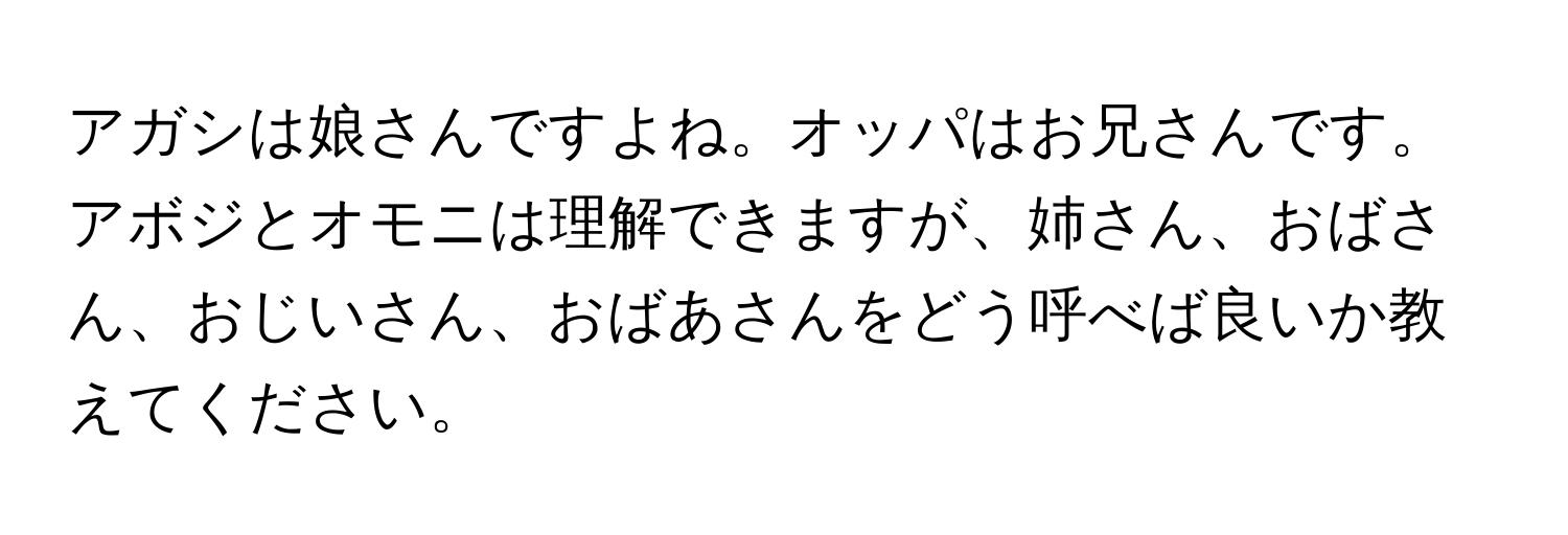 アガシは娘さんですよね。オッパはお兄さんです。アボジとオモニは理解できますが、姉さん、おばさん、おじいさん、おばあさんをどう呼べば良いか教えてください。