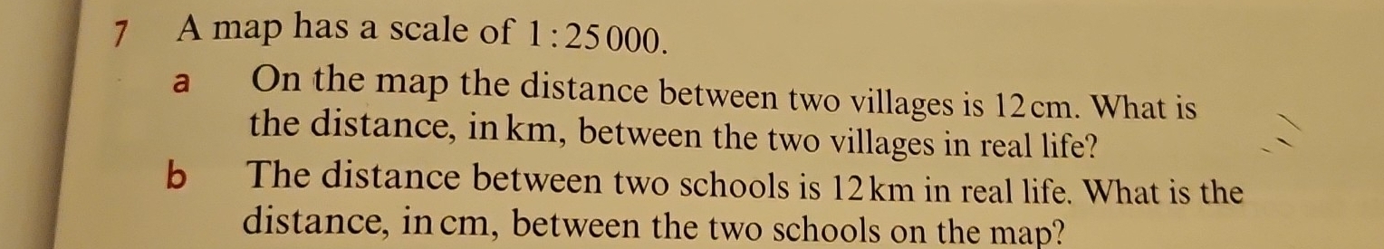 A map has a scale of 1:25000. 
a On the map the distance between two villages is 12cm. What is 
the distance, in km, between the two villages in real life? 
b The distance between two schools is 12km in real life. What is the 
distance, incm, between the two schools on the map?