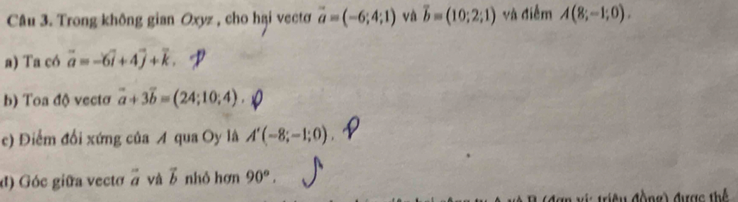 Trong không gian Oxyz , cho hại vectơ vector a=(-6;4;1) và vector b=(10;2;1) và điễm A(8;-1;0). 
a) Ta có overline a=-6overline i+4overline j+overline k. 
b) Toa độ vectơ vector a+3vector b=(24;10;4). 
c) Điểm đổi xứng của A qua Oy là A'(-8;-1;0). 
đ) Góc giữa vectơ à và b nhỏ hơn 90°. 
điề u động) được thể