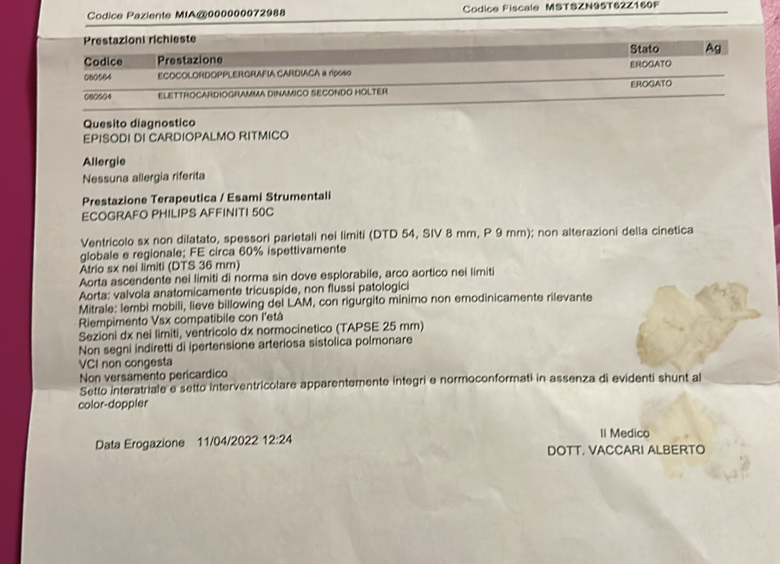 Codice Paziente MIA@000000072988 Codice Fiscale MSTSZN95T62Z160F 
Prestazioni richieste 
Stato Ag 
Codice Prestazione 
EROGATO 
080564 ECOCOLORDOPPLERGRAFIA CARDIACA a riposo 
080604 ELETTROCARDIOGRAMMA DINAMICO SECONDO HOLTER EROGATO 
Quesito diagnostico 
EPISODI DI CARDIOPALMO RITMICO 
Allergie 
Nessuna allergia riferita 
Prestazione Terapeutica / Esami Strumentali 
ECOGRAFO PHILIPS AFFINITI 50C
Ventricolo sx non dilatato, spessori parietali nei limiti (DTD 54, SIV 8 mm, P 9 mm); non alterazioni della cinetica 
globale e regionale; FE circa 60% ispettivamente 
trio sx nei limiti (DTS 36 mm) 
Aorta ascendente nei limiti di norma sin dove esplorabile, arco aortico nei limiti 
Aorta: valvola anatomicamente tricuspide, non flussi patologici 
Mitrale: lembi mobili, lieve billowing del LAM, con rigurgito minimo non emodinicamente rilevante 
Riempimento Vsx compatibile con l'età 
Sezioni dx nei limiti, ventricolo dx normocinetico (TAPSE 25 mm) 
Non segni indiretti di ipertensione arteriosa sistolica polmonare 
VCI non congesta 
Non versamento pericardico 
Setto interatriale e setto interventricolare apparentemente integri e normoconformati in assenza di evidenti shunt al 
color-doppler 
Data Erogazione 11/04/2022 12:24
II Medico 
DOTT, VACCARI ALBERTO