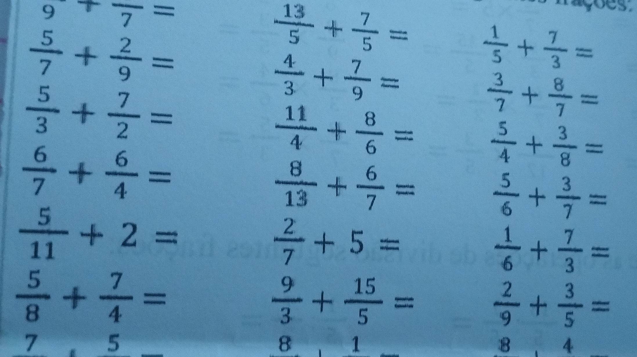 9+frac 7=
 5/7 + 2/9 =
 13/5 + 7/5 =
agoes .
 1/5 + 7/3 =
 4/3 + 7/9 =
 5/3 + 7/2 =
 3/7 + 8/7 =
 11/4 + 8/6 =
 6/7 + 6/4 =
 5/4 + 3/8 =
 8/13 + 6/7 =
 5/6 + 3/7 =
 5/11 +2=
 2/7 +5=
 1/6 + 7/3 =
 5/8 + 7/4 =
 9/3 + 15/5 =
 2/9 + 3/5 =
7.5 □° x_1+x_2=□°
8 1
8, 8 4