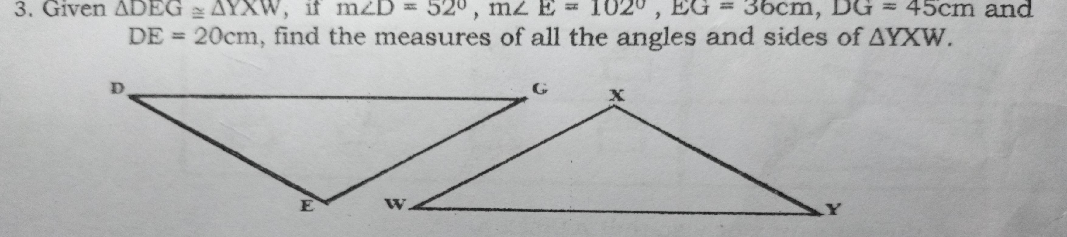 Given △ DEG≌ △ YXW , it m∠ D=52°, m∠ E=102°, EG=36cm, DG=45cm and
DE=20cm , find the measures of all the angles and sides of △ YXW.