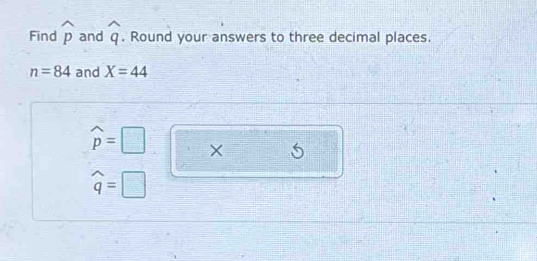 Find widehat p and widehat q , Round your answers to three decimal places.
n=84 and X=44
widehat p=□ X
widehat q=□