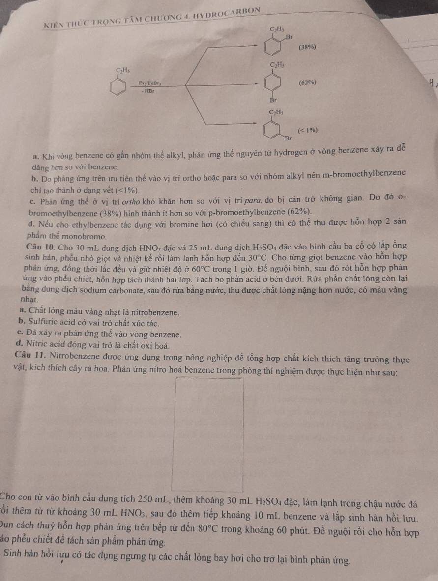 kiến thức chương 4. hydrocARBOn
_
_
a. Khi vòng benzene có gắn nhóm thế alkyl, phán ứng thế nguyên tử hydrogen ở vòng benzene xãy ra đễ
dàng hơn so với benzene.
b. Do phàng ứng trên ưu tiên thế vào vị trí ortho hoặc para so với nhóm alkyl nên m-bromoethylbenzene
chỉ tạo thành ở dạng vết (<1%).
c. Phản ứng thể ở vị trí ortho khó khăn hơn so với vị trí para, do bị cản trở không gian. Do đó o-
bromoethylbenzene (38%) hinh thành ít hơn so với p-bromoethylbenzene (62%).
đ. Nếu cho ethylbenzene tác dụng với bromine hơi (có chiều sáng) thì có thể thu được hỗn hợp 2 sản
phẩm thế monobromo.
Câu 10. Cho 30 mL dung dịch HNO3 đặc và 25 mL dung dịch H_2SO 4 đặc vào bình cầu ba cổ có lắp ống
sinh hàn, phễu nhỏ giọt và nhiệt kế rồi làm lạnh hỗn hợp đến 30°C. Cho từng giọt benzene vào hỗn hợp
phản ứng, đồng thời lắc đều và giữ nhiệt độ ở 60°C trong 1 giờ. Để nguội bình, sau đó rót hỗn hợp phản
ứng vào phễu chiết, hỗn hợp tách thành hai lớp. Tách bỏ phần acid ở bên dưới. Rừa phần chất lòng còn lại
bằng dung dịch sodium carbonate, sau đó rửa bằng nước, thu được chất lỏng nặng hơn nước, có màu vàng
nhạt.
a. Chất lỏng màu vàng nhạt là nitrobenzene.
b. Sulfuric acid có vai trò chất xúc tác.
c. Đã xảy ra phân ứng thế vào vòng benzene.
d. Nitric acid đóng vai trò là chất oxi hoá.
Câu 11. Nitrobenzene được ứng dụng trong nông nghiệp đề tổng hợp chất kích thích tăng trưởng thực
vật, kích thích cây ra hoa. Phản ứng nitro hoá benzene trong phòng thí nghiệm được thực hiện như sau:
Cho con từ vào bình cầu dung tích 250 mL, thêm khoảng 30 mL H_2SO_4 4 đặc, làm lạnh trong chậu nước đá
tổi thêm từ từ khoảng 30 mL HNO_3 3, sau đó thêm tiếp khoảng 10 mL benzene và lắp sinh hàn hồi lưu.
Dun cách thuỷ hỗn hợp phản ứng trên bếp từ đến 80°C trong khoảng 60 phút. Đề nguội rồi cho hỗn hợp
ảo phễu chiết để tách sản phẩm phản ứng.
Sinh hàn hồi lựu có tác dụng ngưng tụ các chất lỏng bay hơi cho trở lại bình phản ứng.