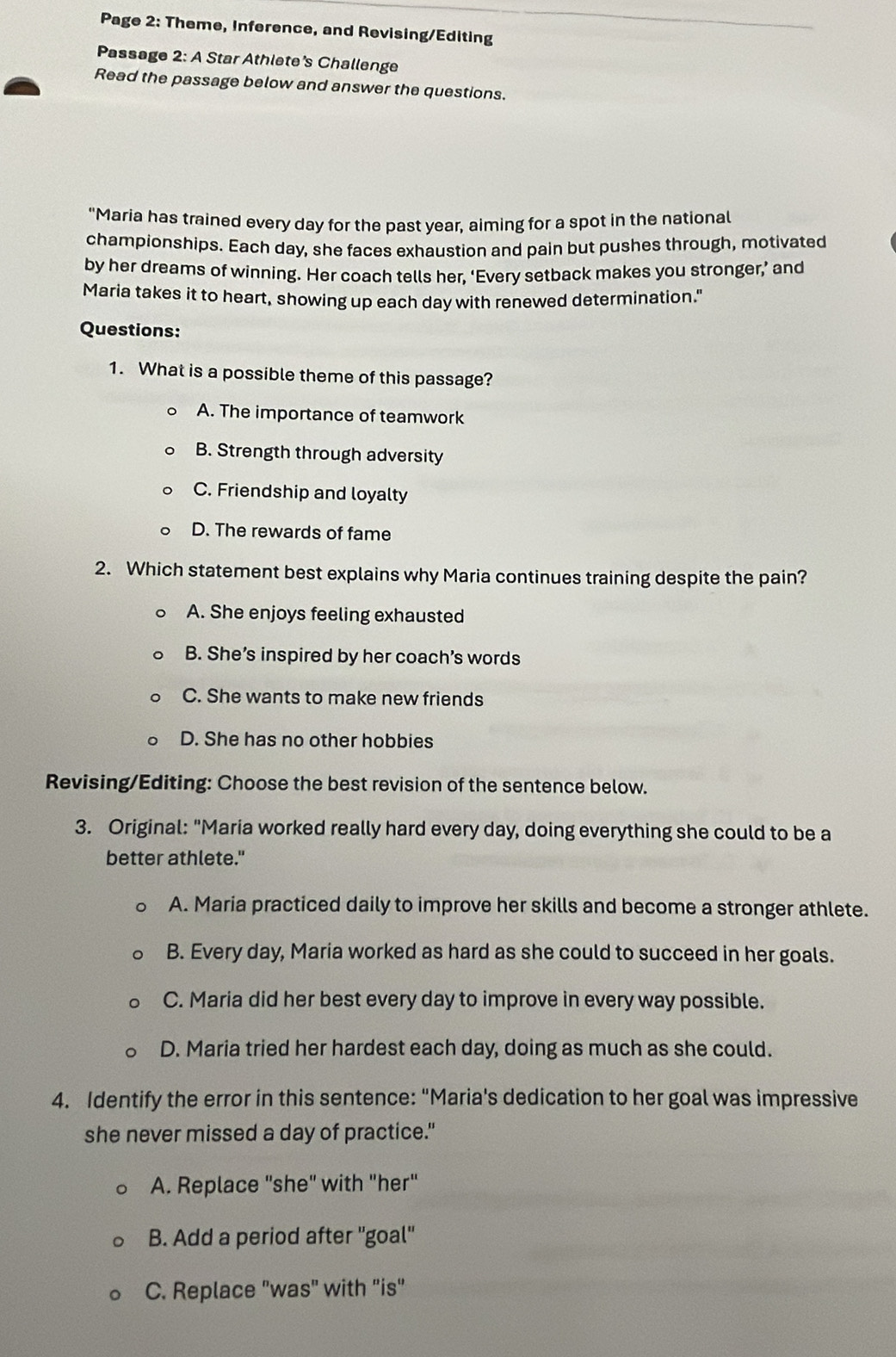 Page 2: Theme, Inference, and Revising/Editing
Passage 2: A Star Athlete's Challenge
Read the passage below and answer the questions.
"Maria has trained every day for the past year, aiming for a spot in the national
championships. Each day, she faces exhaustion and pain but pushes through, motivated
by her dreams of winning. Her coach tells her, ‘Every setback makes you stronger,’ and
Maria takes it to heart, showing up each day with renewed determination."
Questions:
1. What is a possible theme of this passage?
A. The importance of teamwork
B. Strength through adversity
C. Friendship and loyalty
D. The rewards of fame
2. Which statement best explains why Maria continues training despite the pain?
A. She enjoys feeling exhausted
B. She’s inspired by her coach’s words
C. She wants to make new friends
D. She has no other hobbies
Revising/Editing: Choose the best revision of the sentence below.
3. Original: "Maria worked really hard every day, doing everything she could to be a
better athlete."
A. Maria practiced daily to improve her skills and become a stronger athlete.
B. Every day, Maria worked as hard as she could to succeed in her goals.
C. Maria did her best every day to improve in every way possible.
D. Maria tried her hardest each day, doing as much as she could.
4. Identify the error in this sentence: "Maria's dedication to her goal was impressive
she never missed a day of practice."
A. Replace "she" with "her"
B. Add a period after ''goal''
C. Replace "was" with "is"