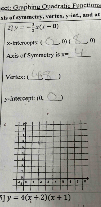 leet: Graphing Quadratic Functions
axis of symmetry, vertex, y -int., and at
2]y=- 1/2 x(x-8)
x-intercepts: (_  , 0)(_  , 0)
Axis of Symmetry is x= _
Vertex: (_ _)
y-intercept: (0,_ )
1 y=4(x+2)(x+1)