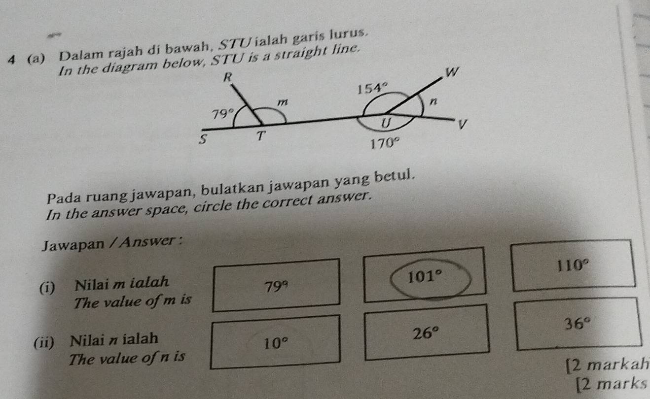 4 (a) Dalam rajah di bawah, STUialah garis lurus.
In the diagram below, STU is a straight line.
Pada ruang jawapan, bulatkan jawapan yang betul.
In the answer space, circle the correct answer.
Jawapan / Answer :
110°
(i) Nilai m ialah
79°
101°
The value of m is
36°
(ii) Nilai n ialah 10°
26°
The value of n is
[2 markah
[2 marks