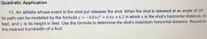 Quadratic Application 
11. An athlete whose event is the shot put releases the shot. When the shot is released at an angle of 20°, 
its path can be modeled by the formula y=-0.01x^2+0.4x+6.2 in which x is the shot's horizontal distance, in 
feet, and y is its height in feet. Use the formula to determine the shot's maximum horizontal distance. Round to 
the nearest hundredth of a foot.