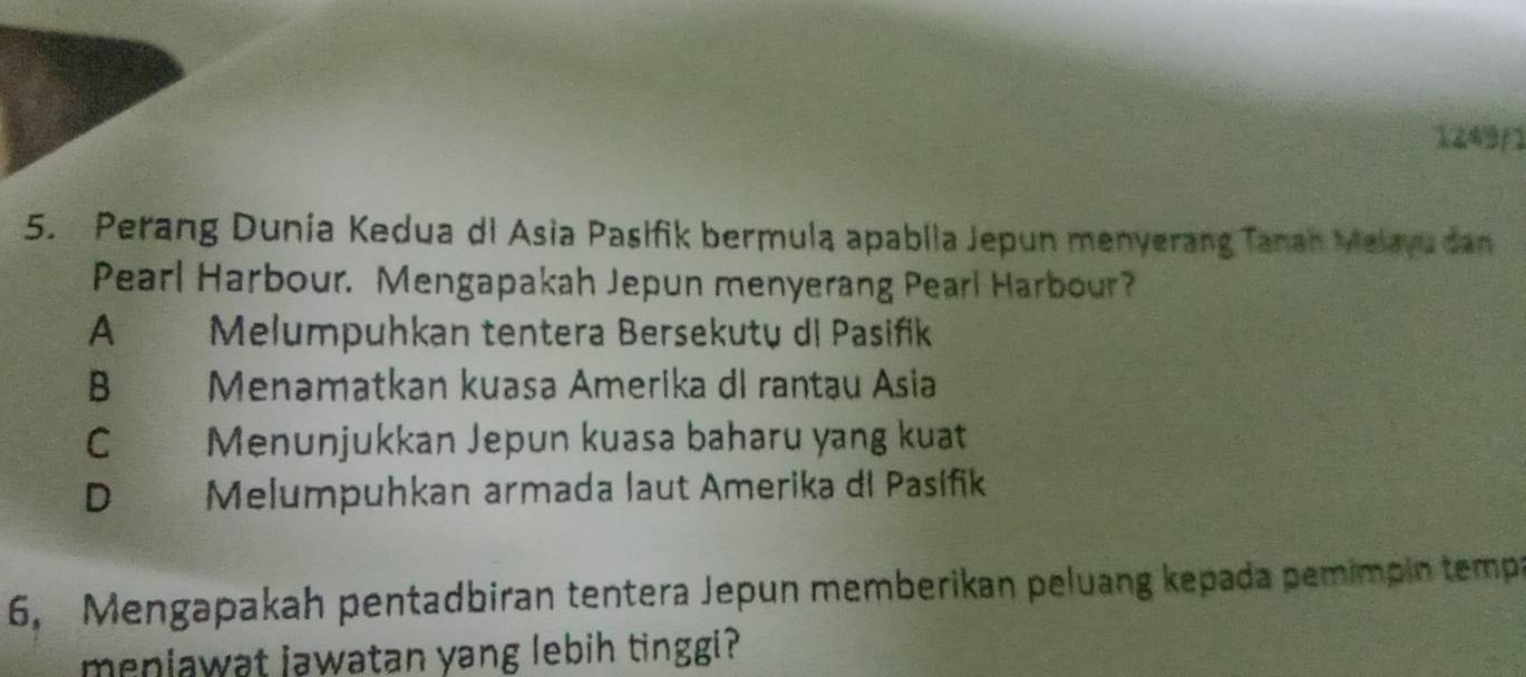 1249/1
5. Perang Dunia Kedua di Asia Pasifik bermula apablia Jepun menyerang Tanan Melayu dan
Pearl Harbour. Mengapakah Jepun menyerang Pearl Harbour?
A Melumpuhkan tentera Bersekutų di Pasifik
B Menamatkan kuasa Amerika dl rantau Asia
C Menunjukkan Jepun kuasa baharu yang kuat
D Melumpuhkan armada laut Amerika di Pasífik
6, Mengapakah pentadbiran tentera Jepun memberikan peluang kepada pemimpin tempa
menlawat jawatan yang lebih tinggi?