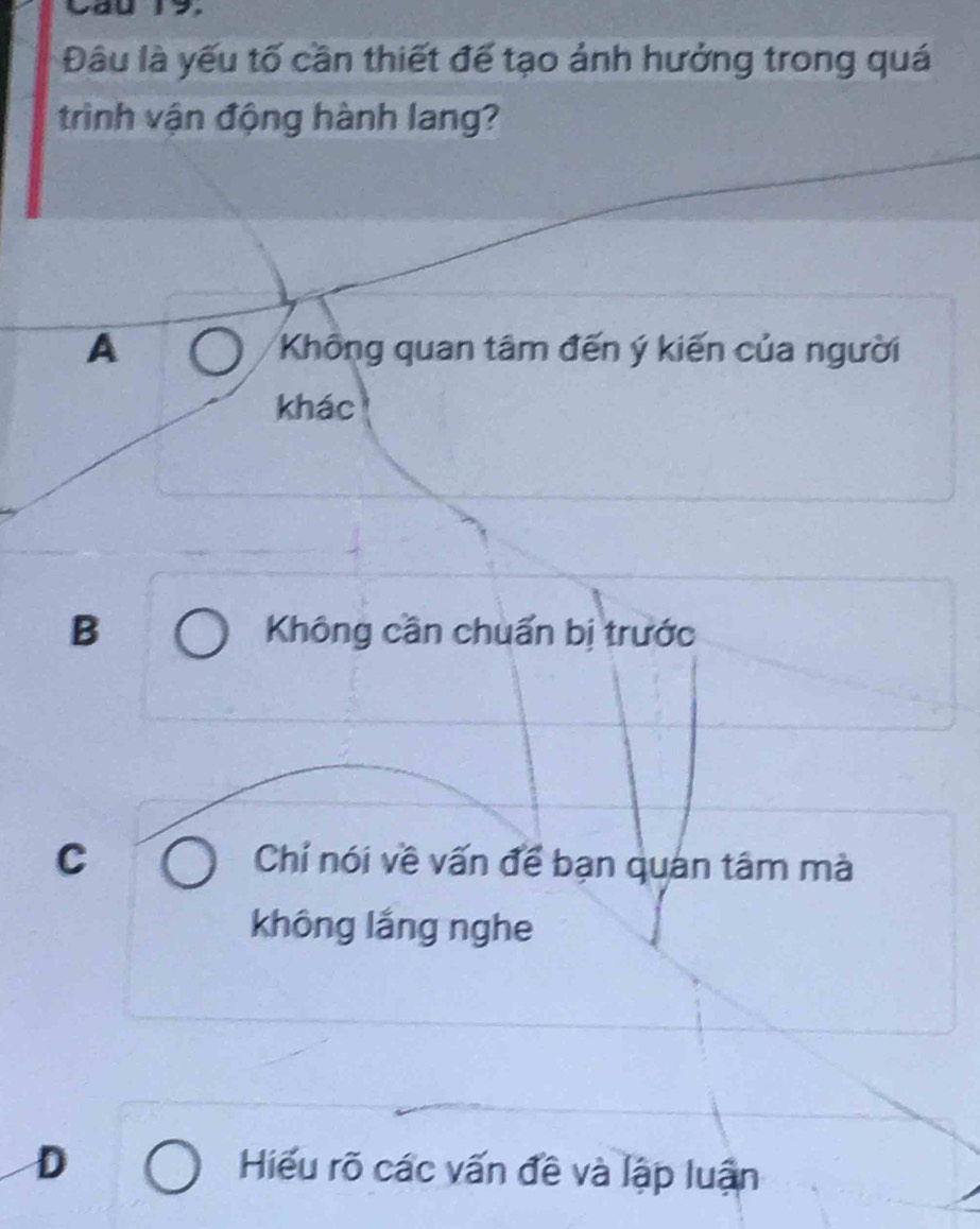 Cau 19.
Đâu là yếu tố cần thiết đế tạo ảnh hưởng trong quá
trình vận động hành lang?
A Không quan tâm đến ý kiến của người
khác
B Không cần chuẩn bị trước
C Chí nói về vấn để bạn quán tâm mà
không lắng nghe
D Hiểu rõ các vấn đề và lập luận