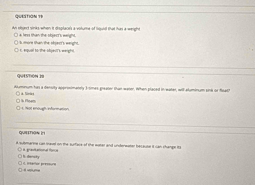 An object sinks when it displace's a volume of liquid that has a weight
a. less than the object's weight.
b. more than the object's weight.
c. equal to the object's weight.
QUESTION 20
Aluminum has a density approximately 3 times greater than water. When placed in water, will aluminum sink or float?
a. Sinks
b. Floats
c. Not enough information.
QUESTION 21
A submarine can travel on the surface of the water and underwater because it can change its
a. gravitational force
b. density
c. interior pressure
d. volume