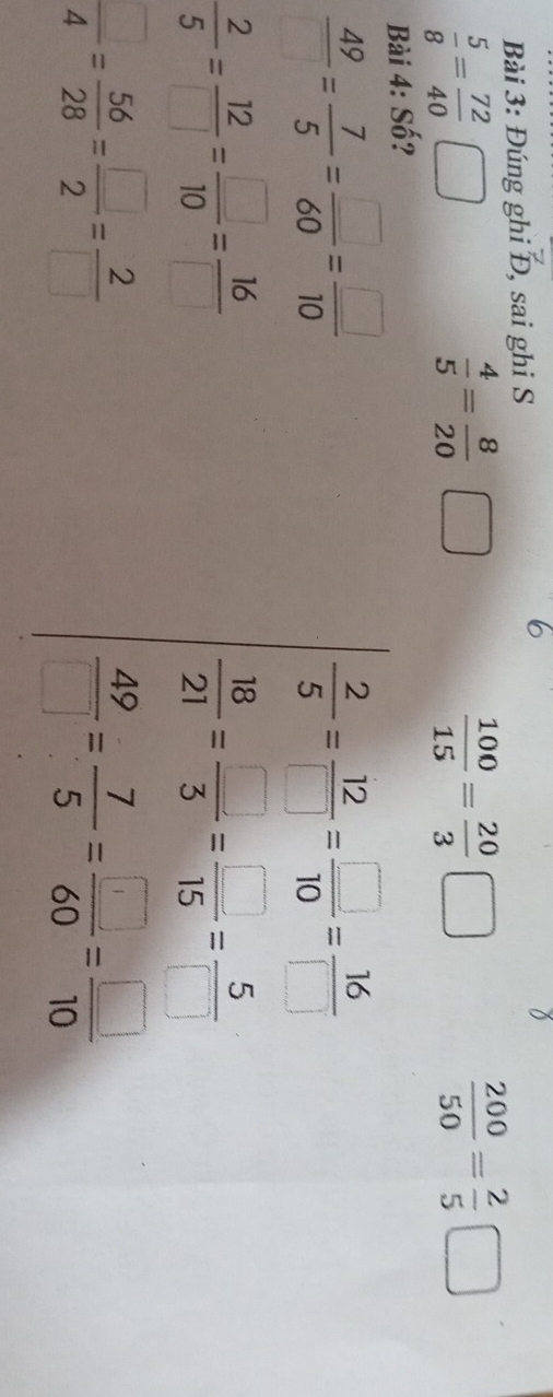 Đúng ghi Đ, sai ghi S 
)
 5/8 = 72/40  □
 4/5 = 8/20 □
 100/15 = 20/3 □
 200/50 = 2/5 □
Bài 4: Số?
 49/□  = 7/5 = □ /60 = □ /10 
 2/5 = 12/□  = □ /10 = 16/□  
 2/5 = 12/□  = □ /10 = 16/□  
 18/21 = □ /3 = □ /15 = 5/□  
 □ /4 = 56/28 = □ /2 = 2/□  
 49/□  = 7/5 = □ /60 = □ /10 