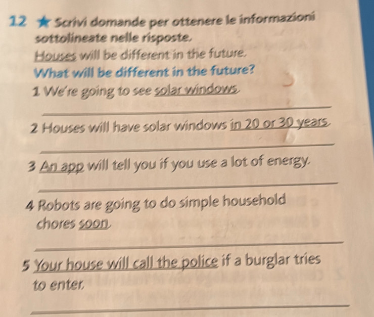 12 ★ Scrivi domande per ottenere le informazioni 
sottolineate nelle risposte. 
Houses will be different in the future. 
What will be different in the future? 
1 We're going to see solar windows. 
_ 
2 Houses will have solar windows in 20 or 30 years. 
_ 
3 An app will tell you if you use a lot of energy. 
_ 
4 Robots are going to do simple household 
chores soon 
_ 
5 Your house will call the police if a burglar tries 
to enter. 
_