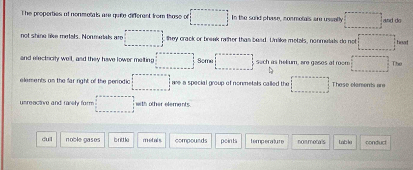 The properties of nonmetals are quite different from those of □ In the solid phase, nonmetals are usually □ and do
not shine like metals. Nonmetals are □ they crack or break rather than bend. Unlike metals, nonmetals do not □ heat
and electricity well, and they have lower melting □ Some □ such as helium, are gases at room □ The
elements on the far right of the periodic □ are a special group of nonmetals called the □ These elements are
unreactive and rarely form □ with other elements.
dull noble gases brittle metals compounds points temperature nonmetals table conduct