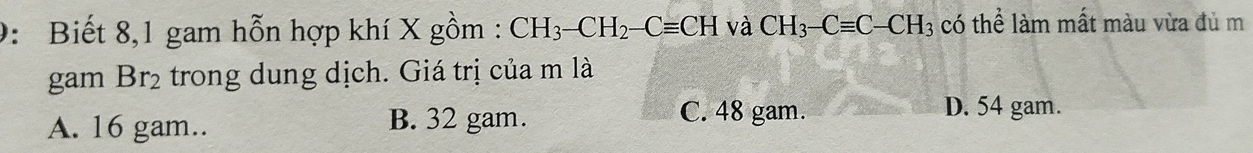 9: Biết 8,1 gam hỗn hợp khí X gồm : CH_3-CH_2-Cequiv CH và CH_3-Cequiv C-CH_3 có thể làm mất màu vừa đủ m
gam Br_2 trong dung dịch. Giá trị của m là
A. 16 gam..
B. 32 gam.
C. 48 gam. D. 54 gam.