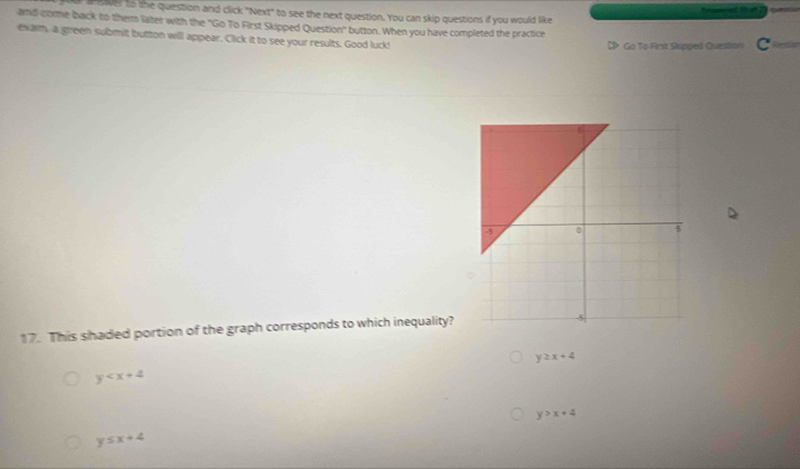 answer to the question and click "Next' to see the next question. You can skip questions if you would like
and come back to them later with the "Go To First Skipped Question" button. When you have completed the practice
exam, a green submit button will appear. Click it to see your results. Good luck! Go To First Skipped Question C
17. This shaded portion of the graph corresponds to which inequality?
y≥ x+4
y
y>x+4
y≤ x+4