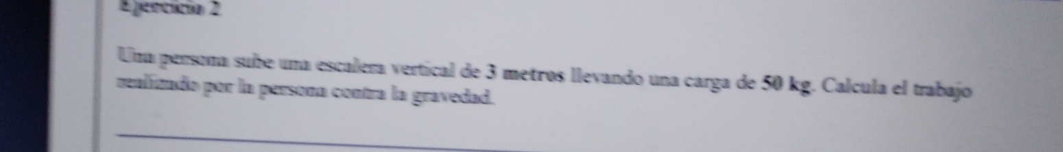 Epencício 2 
Una persona sube una escalera vertical de 3 metros llevando una carga de 50 kg. Calcula el trabajo 
realizado por la persona contra la gravedad.