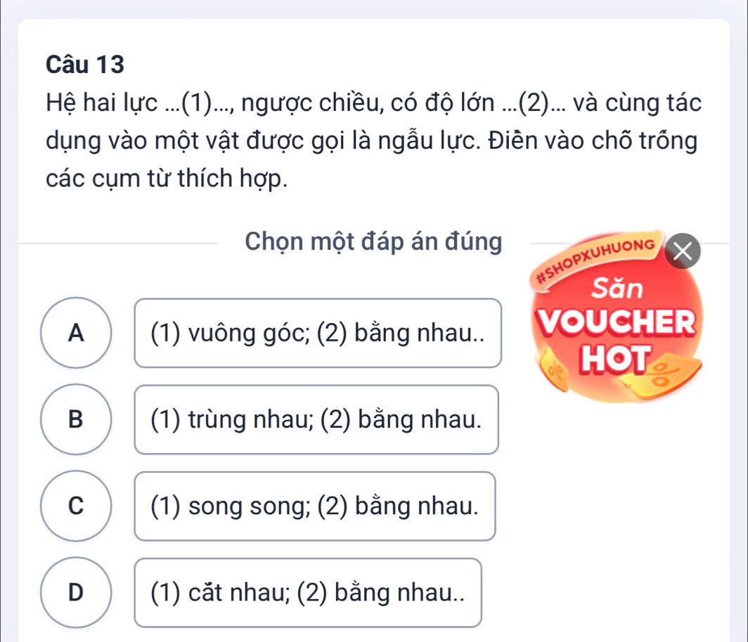 Hệ hai lực ...(1)..., ngược chiều, có độ lớn ...(2)... và cùng tác
dụng vào một vật được gọi là ngẫu lực. Điên vào chố trống
các cụm từ thích hợp.
Chọn một đáp án đúng
#SHOPXUHUONG
Săn
A (1) vuông góc; (2) bằng nhau.. VOUCHER
HOT
B (1) trùng nhau; (2) bằng nhau.
C (1) song song; (2) bằng nhau.
D (1) căt nhau; (2) bằng nhau..