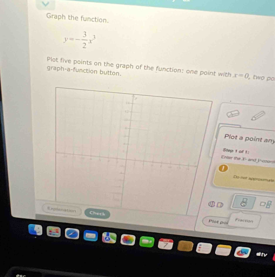 Graph the function.
y=- 3/2 x^3
Plot five points on the graph of the function: one point with x=0 , two po 
graph-a-function button. 
Plot a point any 
Step 1 of 1: 
Enter the X - and coord 
Do not approumals
□  □ /□  
lot po Fraction 
stv