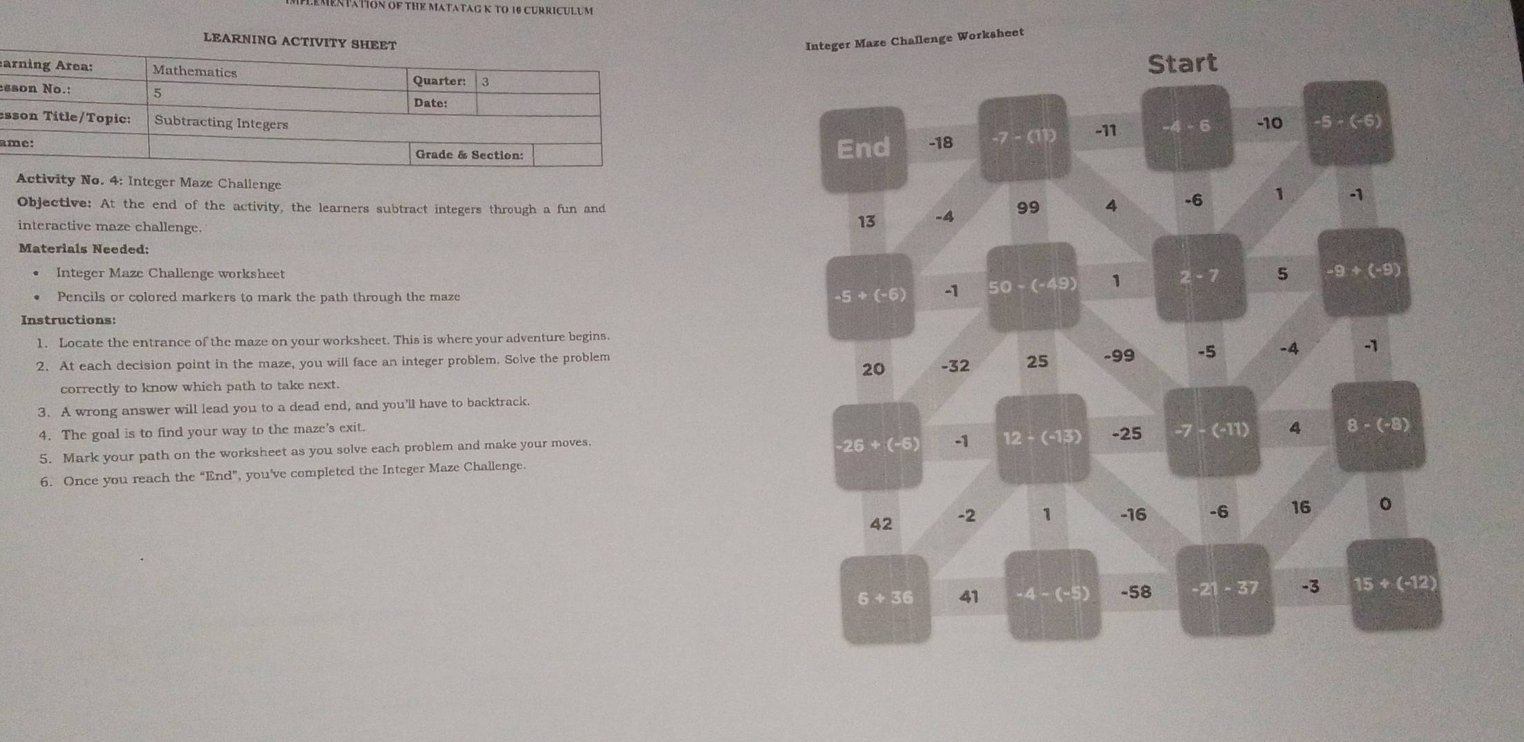 IENTATION OF THE MATATAG K TO 10 CURRICULUM
LEARNING ACTIVITInteger Maze Challenge Worksheet
Start
a
es
e
aEnd -18 -7-(11) -11 -4-6 -10 · 5-(-6)
Activity No. 4: Integer Maze Challenge
Objective: At the end of the activity, the learners subtract integers through a fun and -4 99 4
-6 1 -1
interactive maze challenge.
13
Materials Needed:
Integer Maze Challenge worksheet 2-7 5 -9+(-9)
Pencils or colored markers to mark the path through the maze
-5+(-6) -1 50-(-49) 1
Instructions:
1. Locate the entrance of the maze on your worksheet. This is where your adventure begins.
2. At each decision point in the maze, you will face an integer problem. Solve the problem -99 -5 -4 -1
20 -32 25
correctly to know which path to take next.
3.A wrong answer will lead you to a dead end, and you’ll have to backtrack.
4. The goal is to find your way to the maze's exit. -25 -7-(-11) 4 8-(-8)
5. Mark your path on the worksheet as you solve each problem and make your moves.
-26+(-6) -1 12-(-13)
6. Once you reach the “End”, you’ve completed the Integer Maze Challenge.
42 -2 1 -16 -6 16 0
6+36 41 -4-(-5) -58 -21-37 -3 15+(-12)