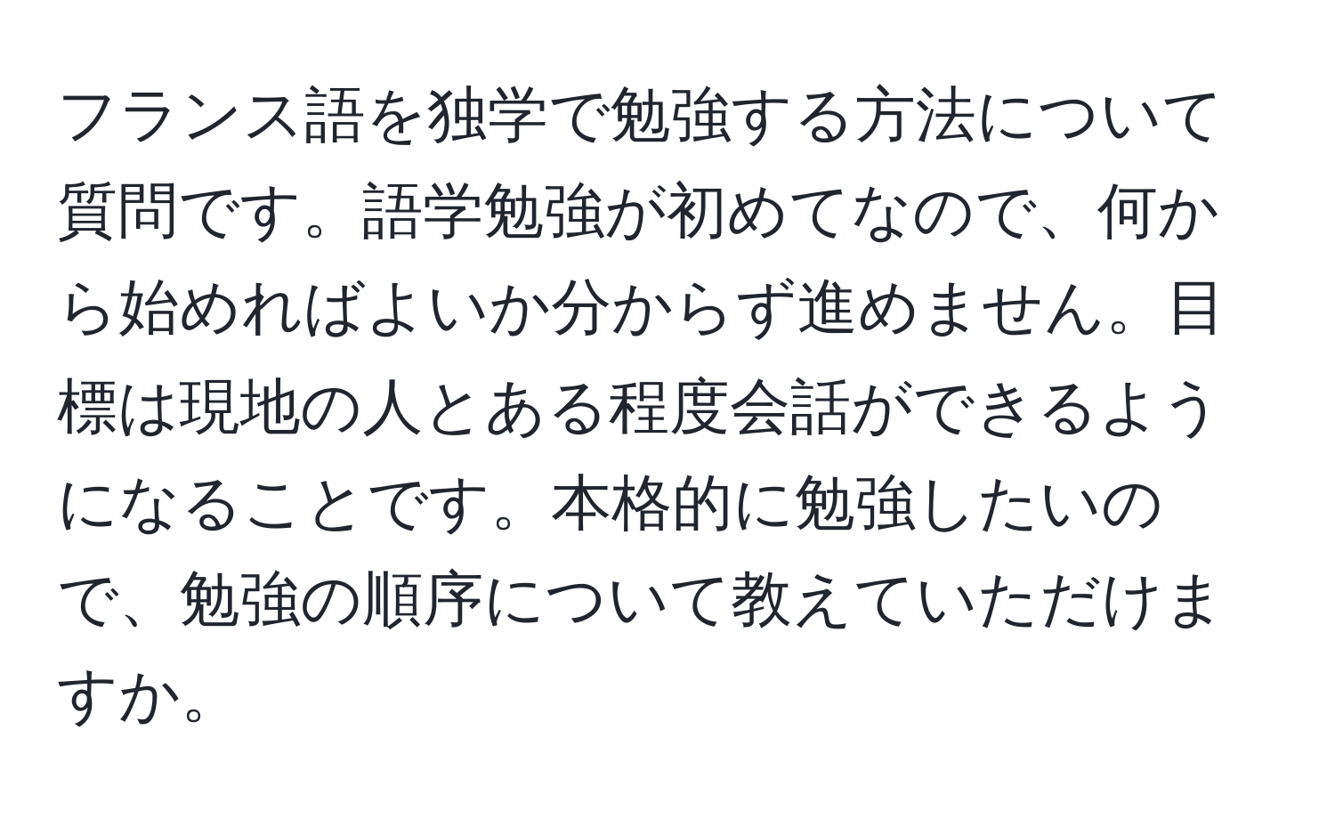 フランス語を独学で勉強する方法について質問です。語学勉強が初めてなので、何から始めればよいか分からず進めません。目標は現地の人とある程度会話ができるようになることです。本格的に勉強したいので、勉強の順序について教えていただけますか。