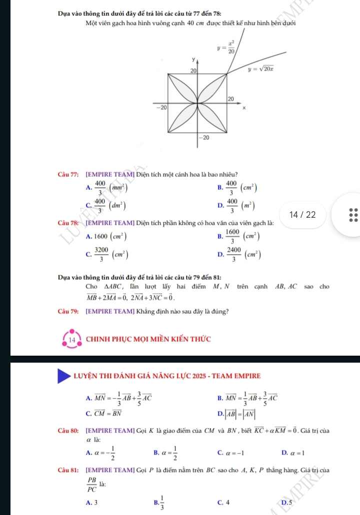Dựa vào thông tin dưới dây để trả lời các câu từ 77 đến 78:
Một viên gạch hoa hình vuông cạnh 40 cm được thiết kế như hình bên dưới
Câu 77: [EMPIRE TEAM] Diện tích một cánh hoa là bao nhiêu?
A.  400/3 (mm^2)  400/3 (cm^2)
B.
D.
C.  400/3 (dm^2)  400/3 (m^2) 14 / 22
Câu 78: [EMPIRE TEAM] Diện tích phần không có hoa văn của viên gạch là:
A. 1600(cm^2)
B.  1600/3 (cm^2)
C.  3200/3 (cm^2)  2400/3 (cm^2)
D.
Dựa vào thông tin dưới đây để trả lời các câu từ 79 đến 81:
Cho △ ABC , lần lượt lấy hai điểm M, N trên cạnh AB, AC sao cho
vector MB+2vector MA=vector 0,2vector NA+3vector NC=vector 0.
Câu 79: [EMPIRE TEAM] Khẳng định nào sau đây là đúng?
14 chinh phục mọi miền kiến thức
LUYỆN THI ĐÁNH GIÁ NĂNG LỤC 2025 - TEAM EMPIRE
A. overline MN=- 1/3 overline AB+ 3/5 overline AC overline MN= 1/3 overline AB+ 3/5 overline AC
B.
C. overline CM=overline BN D.|overline AB|=|overline AN|
Câu 80: [EMPIRE TEAM] Gọi K là giao điểm của CM và BN , biết overline KC+alpha overline KM=vector 0. Giá trị của
α là:
A. alpha =- 1/2  B. alpha = 1/2  C. alpha =-1 D. alpha =1
Câu 81: [EMPIRE TEAM] Gọi P là điểm nằm trên BC sao cho A, K, P thắng hàng. Giá trị của
 PB/PC  là:
A. 3 B.  1/3  C. 4 D. 5