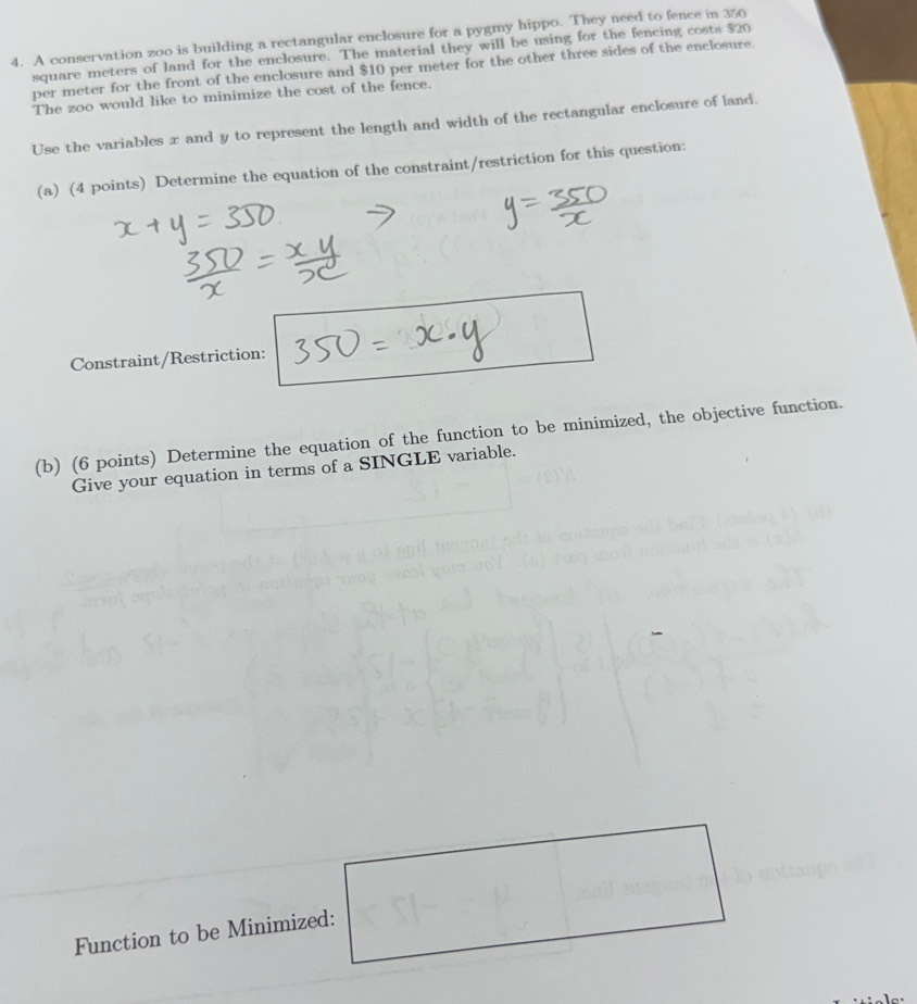 A conservation zoo is building a rectangular enclosure for a pygmy hippo. They need to fence in 350
square meters of land for the enclosure. The material they will be using for the fencing costs $20
per meter for the front of the enclosure and $10 per meter for the other three sides of the enclosure. 
The zoo would like to minimize the cost of the fence. 
Use the variables x and y to represent the length and width of the rectangular enclosure of land. 
(a) (4 points) Determine the equation of the constraint/restriction for this question: 
Constraint/Restriction: 
(b) (6 points) Determine the equation of the function to be minimized, the objective function. 
Give your equation in terms of a SINGLE variable. 
Function to be Minimized: □