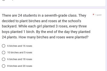 There are 24 students in a seventh-grade class. They 1 point
decided to plant birches and roses at the school's
backyard. While each girl planted 3 roses, every three
boys planted 1 birch. By the end of the day they planted
24 plants. How many birches and roses were planted?
6 birches and 16 roses
10 birches and 5 roses
6 birches and 18 roses
8 birches and 20 roses