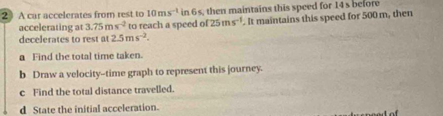 A car accelerates from rest to 10ms^(-1) in 6s, then maintains this speed for 14s before 
accelerating at 3.75ms^(-2) to reach a speed o f25ms^(-1). It maintains this speed for 500 m, then 
decelerates to rest at 2.5ms^(-2). 
a Find the total time taken. 
b Draw a velocity--time graph to represent this journey. 
c Find the total distance travelled. 
d State the initial acceleration.