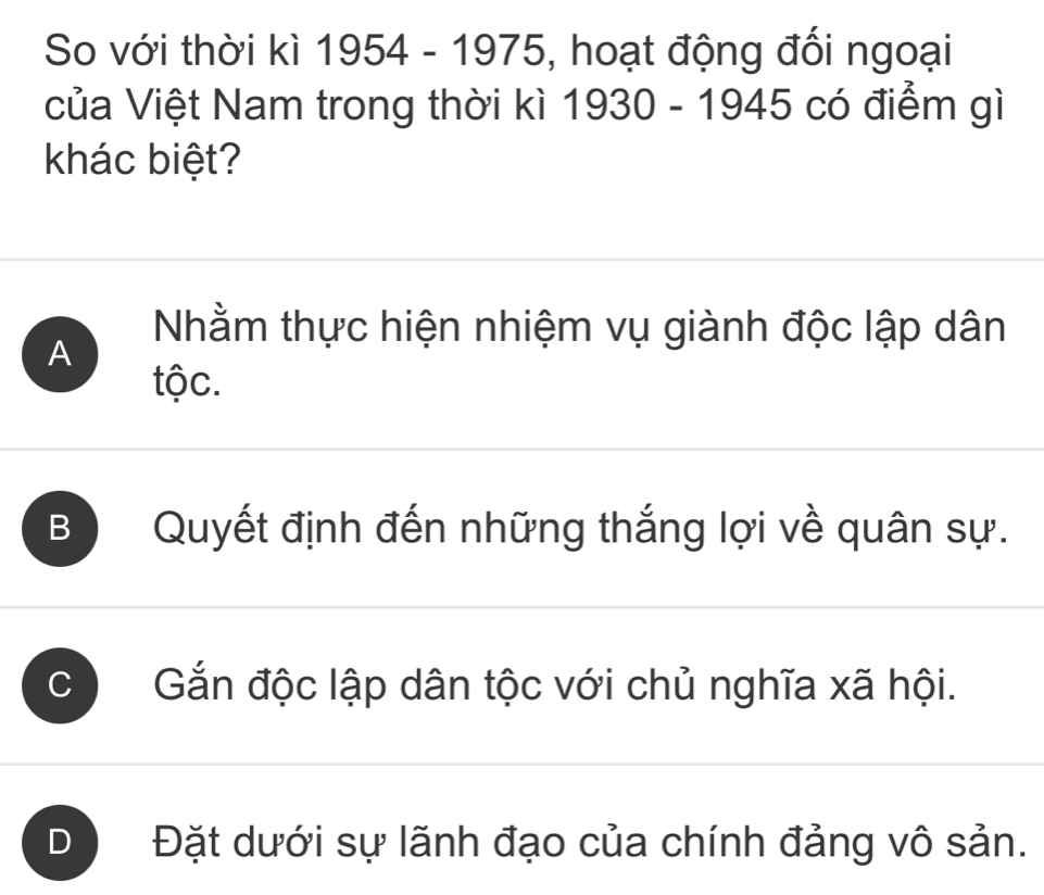 So với thời kì 1954-1975 5, hoạt động đối ngoại
của Việt Nam trong thời kì 1930 - 1945 có điểm gì
khác biệt?
Nhằm thực hiện nhiệm vụ giành độc lập dân
A
tộc.
B Quyết định đến những thắng lợi về quân sự.
C Gắn độc lập dân tộc với chủ nghĩa xã hội.
) Đặt dưới sự lãnh đạo của chính đảng vô sản.