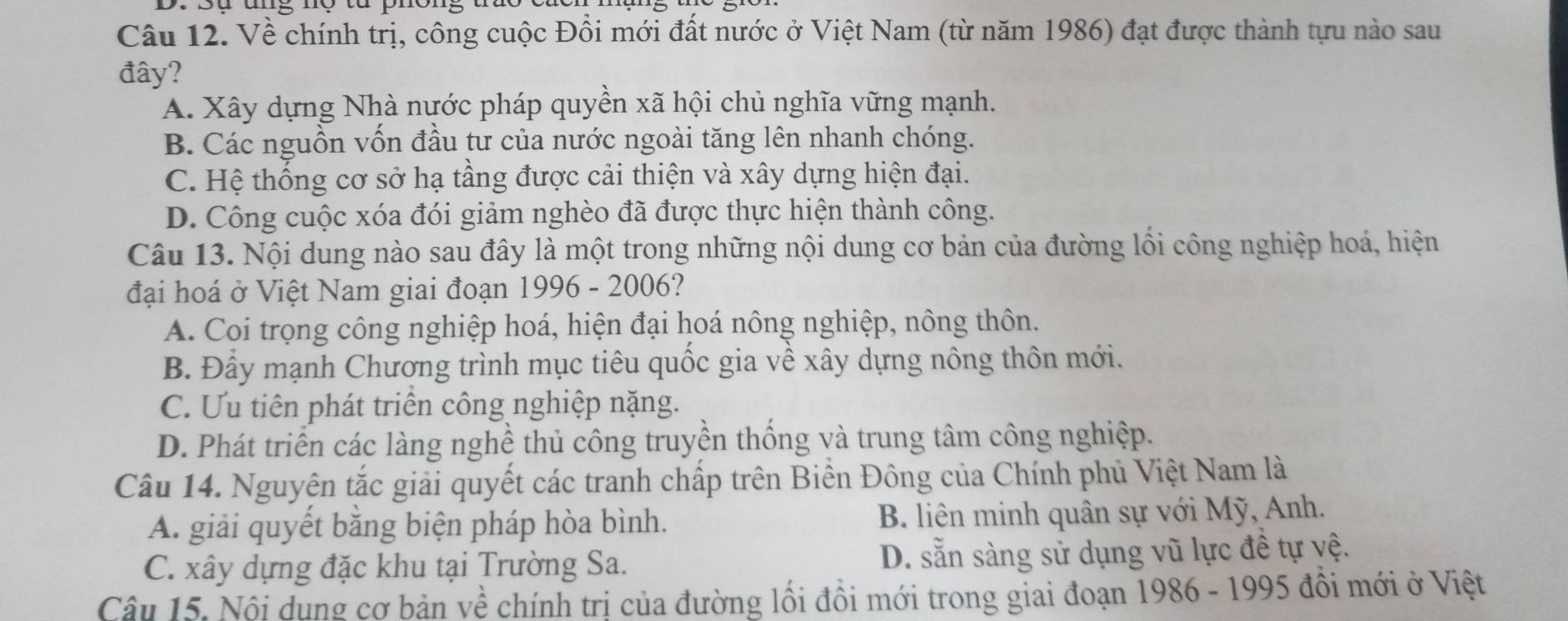 Về chính trị, công cuộc Đổi mới đất nước ở Việt Nam (từ năm 1986) đạt được thành tựu nào sau
đây?
A. Xây dựng Nhà nước pháp quyền xã hội chủ nghĩa vững mạnh.
B. Các nguồn vốn đầu tư của nước ngoài tăng lên nhanh chóng.
C. Hệ thống cơ sở hạ tầng được cải thiện và xây dựng hiện đại.
D. Công cuộc xóa đói giảm nghèo đã được thực hiện thành công.
Câu 13. Nội dung nào sau đây là một trong những nội dung cơ bản của đường lối công nghiệp hoá, hiện
đại hoá ở Việt Nam giai đoạn 1996 - 2006?
A. Coi trọng công nghiệp hoá, hiện đại hoá nông nghiệp, nông thôn.
B. Đầy mạnh Chương trình mục tiêu quốc gia về xây dựng nông thôn mới.
C. Ưu tiên phát triển công nghiệp nặng.
D. Phát triển các làng nghề thủ công truyền thống và trung tâm công nghiệp.
Câu 14. Nguyên tắc giải quyết các tranh chấp trên Biền Đông của Chính phủ Việt Nam là
A. giải quyết bằng biện pháp hòa bình. B. liên minh quân sự với Mỹ, Anh.
C. xây dựng đặc khu tại Trường Sa. D. sẵn sàng sử dụng vũ lực đề tự yệ.
Câu 15. Nội dung cơ bản về chính trị của đường lối đồi mới trong giai đoạn 1986 - 1995 đồi mới ở Việt