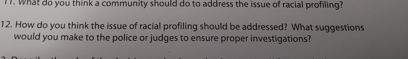 T1. What do you think a community should do to address the issue of racial profiling? 
12. How do you think the issue of racial profiling should be addressed? What suggestions 
would you make to the police or judges to ensure proper investigations?