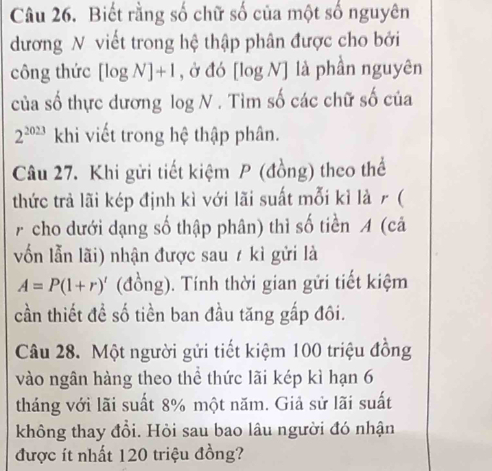 Biết rằng số chữ số của một số nguyên 
dương N viết trong hệ thập phân được cho bởi 
công thức [log N]+1 , ở đó [log N] là phần nguyên 
của số thực dương log N. Tìm số các chữ số của
2^(2023) khi viết trong hệ thập phân. 
Câu 27. Khi gửi tiết kiệm P (đồng) theo thể 
thức trả lãi kép định kì với lãi suất mỗi kỉ là r ( 
A cho dưới dạng số thập phân) thì số tiền A (cả 
vốn lẫn lãi) nhận được sau t kì gửi là
A=P(1+r)' (đồng). Tính thời gian gửi tiết kiệm 
cần thiết đề số tiền ban đầu tăng gấp đôi. 
Câu 28. Một người gửi tiết kiệm 100 triệu đồng 
vào ngân hàng theo thể thức lãi kép kì hạn 6
tháng với lãi suất 8% một năm. Giả sử lãi suất 
không thay đồi. Hỏi sau bao lâu người đó nhận 
được ít nhất 120 triệu đồng?