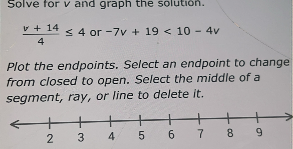 Solve for v and graph the solution.
 (v+14)/4 ≤ 4 or -7v+19<10-4v</tex> 
Plot the endpoints. Select an endpoint to change 
from closed to open. Select the middle of a 
segment, ray, or line to delete it.