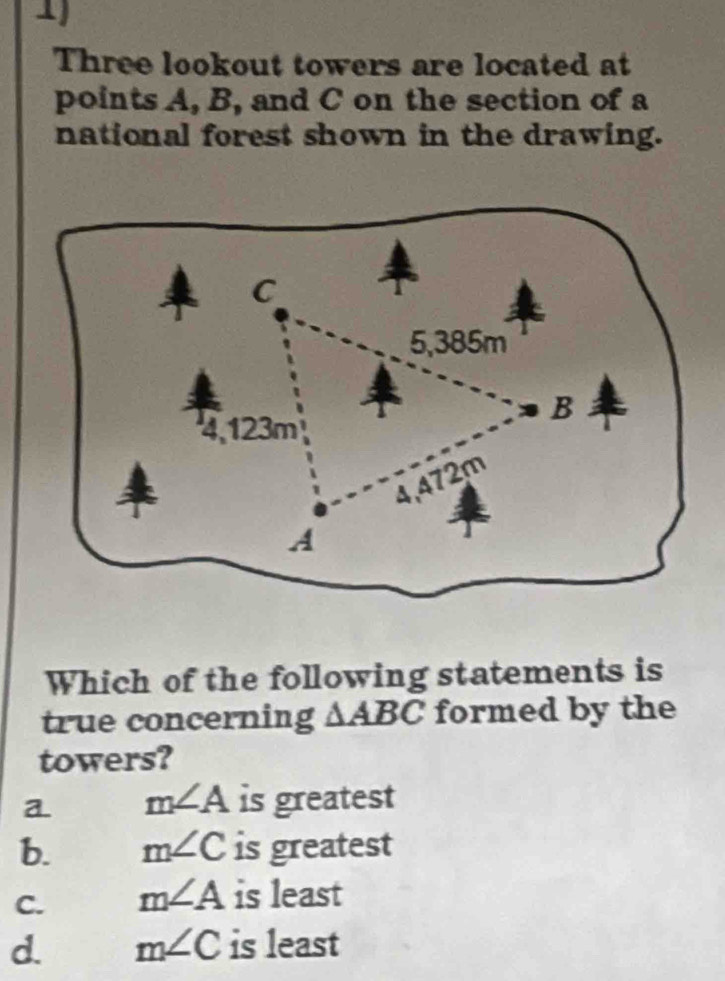 Three lookout towers are located at
points A, B, and C on the section of a
national forest shown in the drawing.
Which of the following statements is
true concerning △ ABC formed by the
towers?
a m∠ A is greatest
b. m∠ C is greatest
C. m∠ A is least
d. m∠ C is least