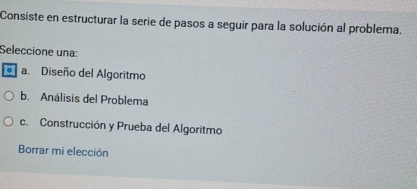 Consiste en estructurar la serie de pasos a seguir para la solución al problema.
Seleccione una:
a. Diseño del Algoritmo
b. Análisis del Problema
c. Construcción y Prueba del Algoritmo
Borrar mi elección