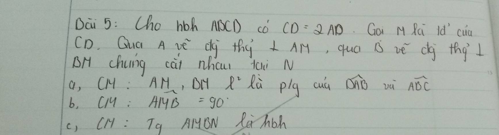 Dai 5: Cho hoh ABCD co CD=2AD Goi M Rúi Id cua
CD. Guá A vE dy thy ⊥ AM , qua B vè dg thg 1
BH Chung cài nhcu tai N
a, CM:AM , DH ell^2 lù plg cuá Diò và Awidehat BC
b, CM:AMB=90
() CM:Tg AIYON Rei Mbh